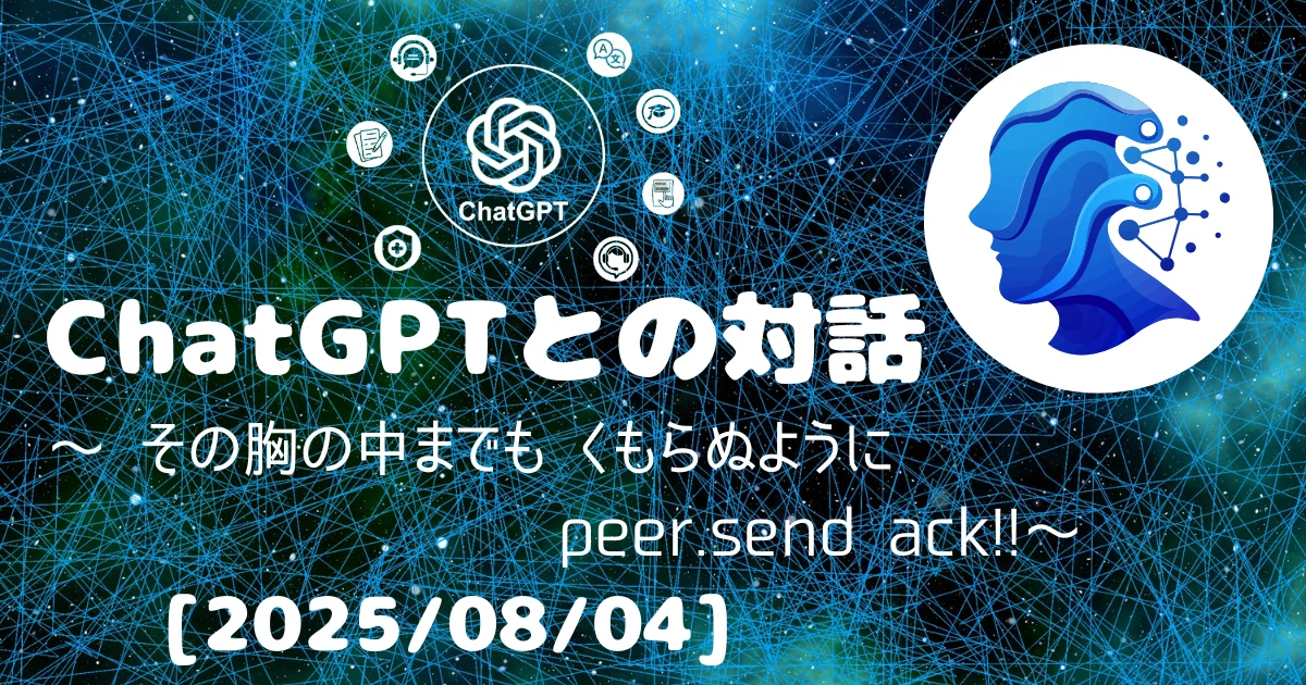 [Human x AI] ChatGPT(4o)との対話録 ～ その胸の中までも くもらぬように peer.send ack! ～ 