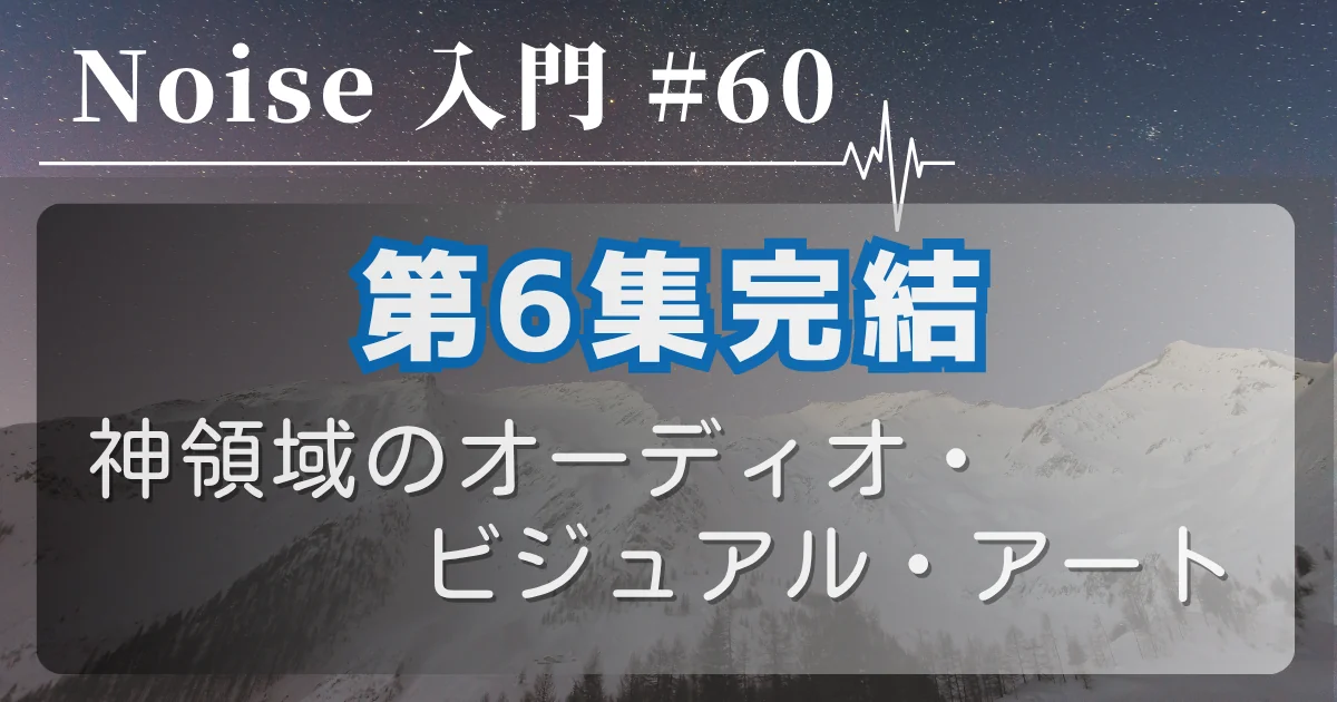 [Noise 入門 #60] 第6集完結 — 神領域のオーディオ・ビジュアル・アート